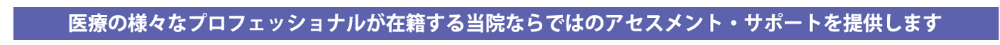 医療の様々なプロフェッショナルが在籍する当院ならではのアセスメント・サポートを提供します